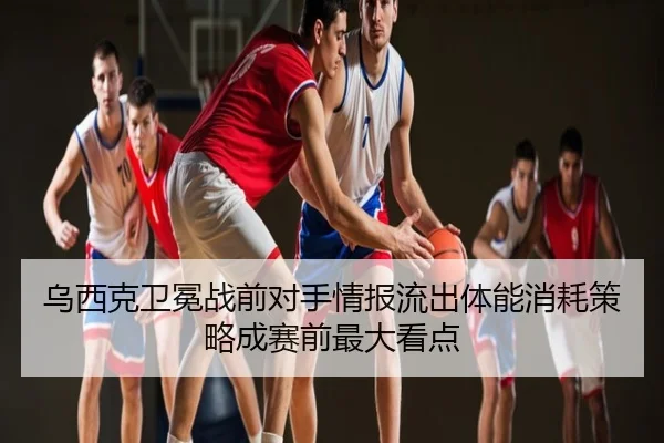 乌西克卫冕战前对手情报流出体能消耗策略成赛前最大看点